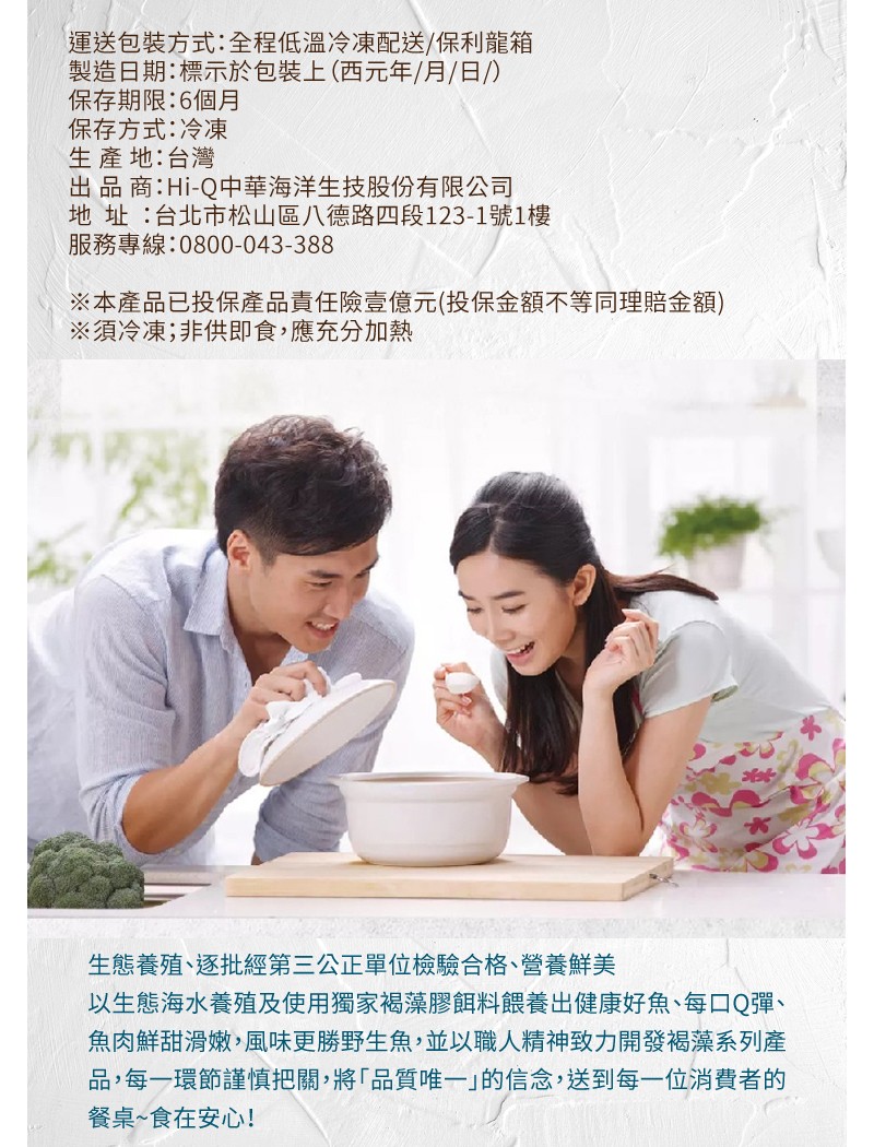 運送包裝方式:全程低溫冷凍配送/保利龍箱，製造日期:標示於包裝上 (西元年/月/日/)，保存期限:6個月，保存方式:冷凍，生產地:台灣，出品商:Hi-Q中華海洋生技股份有限公司，地址:台北市松山區八德路四段123-1號1樓，服務專線:0800-043