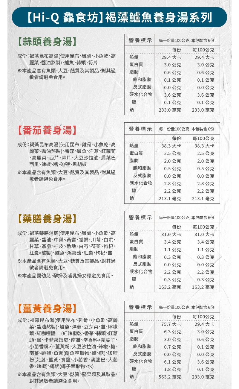 【Hi-Q 鑫食坊】褐藻鱸魚養身湯系列，【蒜頭養身湯)，營養標示，每一份量100公克,本包裝含6份，每100公克，成份:褐藻昆布高湯(使用昆布、雞骨、小魚乾、高，麗菜、醬油熬製)、鱸魚、蒜頭、筍片，※本產品含有魚類、大豆、麩質及其製品,對其過，敏者請