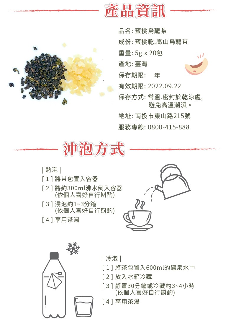 產品資訊，品名:蜜桃烏龍茶，成份:蜜桃乾,高山烏龍茶，重量:5g x 20包，產地:臺灣，保存期限:一年，有效期限:2022.09.22，保存方式:常溫.密封於乾涼處,避免高溫潮濕。地址:南投市東山路215號，服務專線:0800-415-888，沖泡