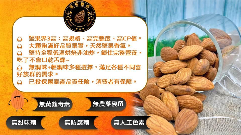 堅果界3高:高規格、高完整度、高CP值，大顆飽滿好品質果實,天然堅果香氣。◎ 堅持全程低溫烘焙非油炸,鎖住完整營養,吃了不會口乾舌燥~，◎ 無調味+輕調味多種選擇,滿足各種不同喜，好族群的需求。◎ 已投保國泰產品責任險,消費者有保障。無甜味劑，無黃麴
