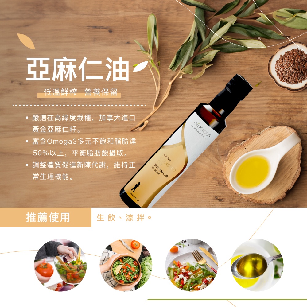 亞麻仁油，低溫鮮榨 營養保留，嚴選在高緯度栽種,加拿大進口，黃金亞麻仁籽。·富含Omega3多元不飽和脂肪達，50%以上,平衡脂肪酸攝取。調整體質促進新陳代謝,維持正，常生理機能。人自油的，黃金亞麻仁油，第一级初榨，推薦使用，生飲、涼拌。OÍLICI
