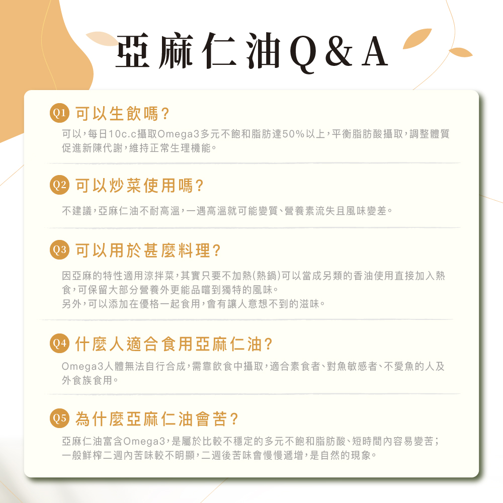 亞麻仁油Q&A,● 可以生飲嗎?可以,每日10c.c攝取Omega3多元不飽和脂肪達50%以上,平衡脂肪酸攝取,調整體質,促進新陳代謝,維持正常生理機能。02 可以炒菜使用嗎?不建議,亞麻仁油不耐高溫,一遇高溫就可能變質、營養素流失且風味變差。03