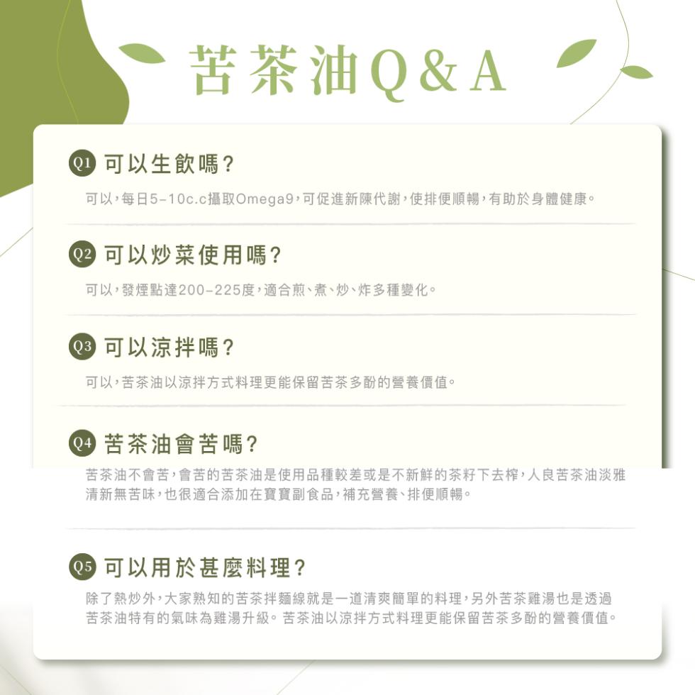 苦茶油Q&A，① 可以生飲嗎?可以,每日5-10c.c攝取Omega9,可促進新陳代謝,使排便順暢,有助於身體健康。02 可以炒菜使用嗎?可以,發煙點達200-225度,適合煎、煮、炒、炸多種變化。● 可以涼拌嗎?可以,苦茶油以涼拌方式料理更能保留苦