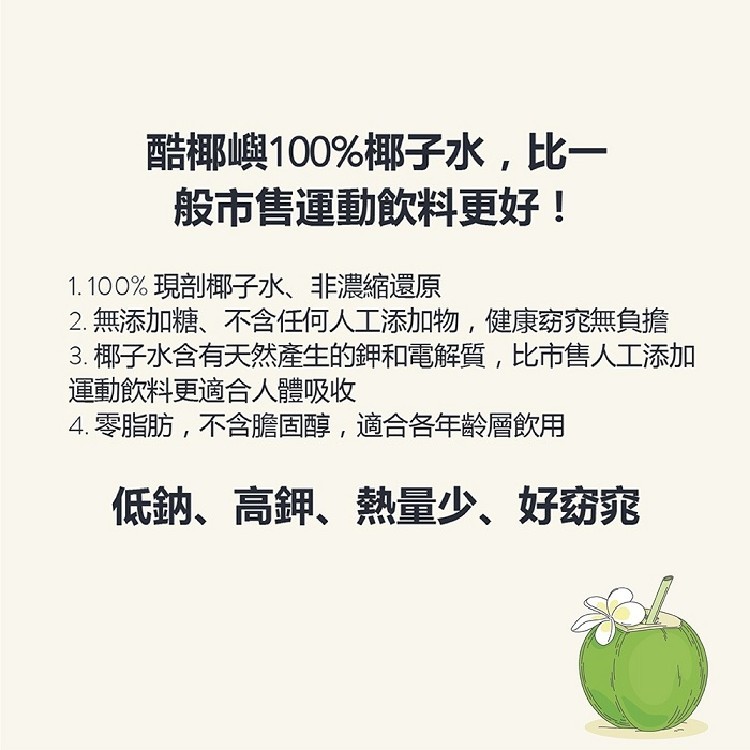 酷椰嶼100%椰子水,比一,般市售運動飲料更好!1.100%現剖椰子水、非濃縮還原,2.無添加糖、不含任何人工添加物,健康窈窕無負擔,3. 椰子水含有天然產生的鉀和電解質,比市售人工添加,運動飲料更適合人體吸收,4.零脂肪,不含膽固醇,適合各年的層飲