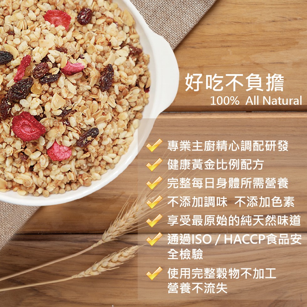 好吃不負擔，專業主廚精心調配研發，健康黃金比例配方，完整每日身體所需營養，不添加調味不添加色素，享受最原始的純天然味道，通過ISO / HACCP食品安，全檢驗，使用完整穀物不加工，營養不流失。