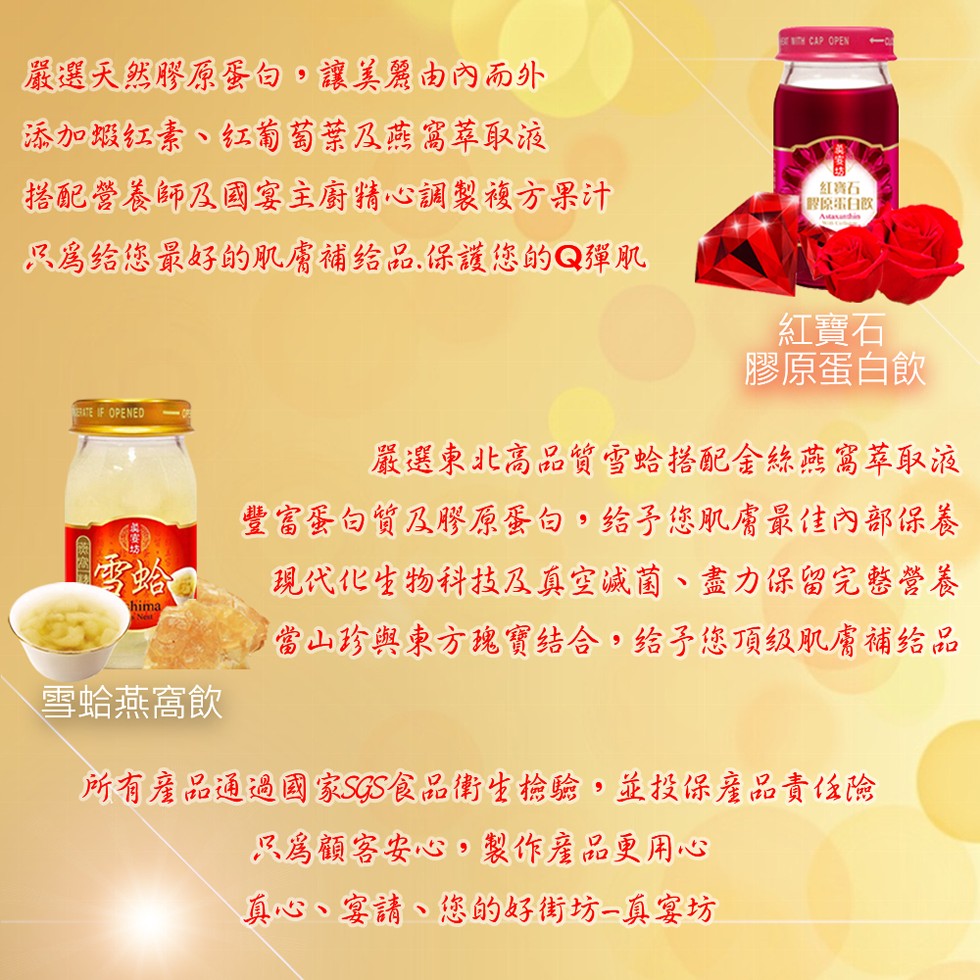嚴選天然膠原蛋句,讓美麗由內而外,添加城红素、红葡萄葉及燕富萃取液,搭配營養師及国宴主廚精心調製複方果汁,红著石,原蛋白飲,只属给您最好的肌膚補给品,保護您的Q彈肌,紅寶石,膠原蛋白飲,嚴選東北高品質雪蛤搭配金絲燕寫萃取液,豐富蛋白質及膠原蛋白,给子