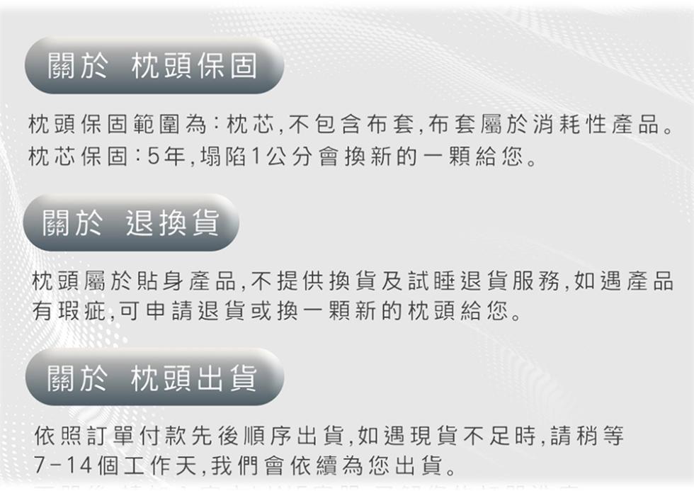 關於 枕頭保固，枕頭保固範圍為:枕芯,不包含布套,布套屬於消耗性產品。枕芯保固:5年,塌陷1公分會換新的一顆給您。關於 退換貨，枕頭屬於貼身產品,不提供換貨及試睡退貨服務,如遇產品，有瑕疵,可申請退貨或換一顆新的枕頭給您。關於 枕頭出貨，依照訂單付款