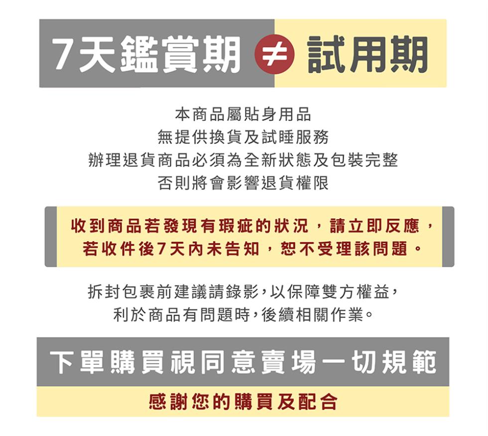 7天鑑賞期 試用期，本商品屬貼身用品，無提供換貨及試睡服務，辦理退貨商品必須為全新狀態及包裝完整，否則將會影響退貨權限，收到商品若發現有瑕疵的狀況,請立即反應,若收件後7天內未告知,恕不受理該問題。拆封包裹前建議請錄影,以保障雙方權益,利於商品有問題