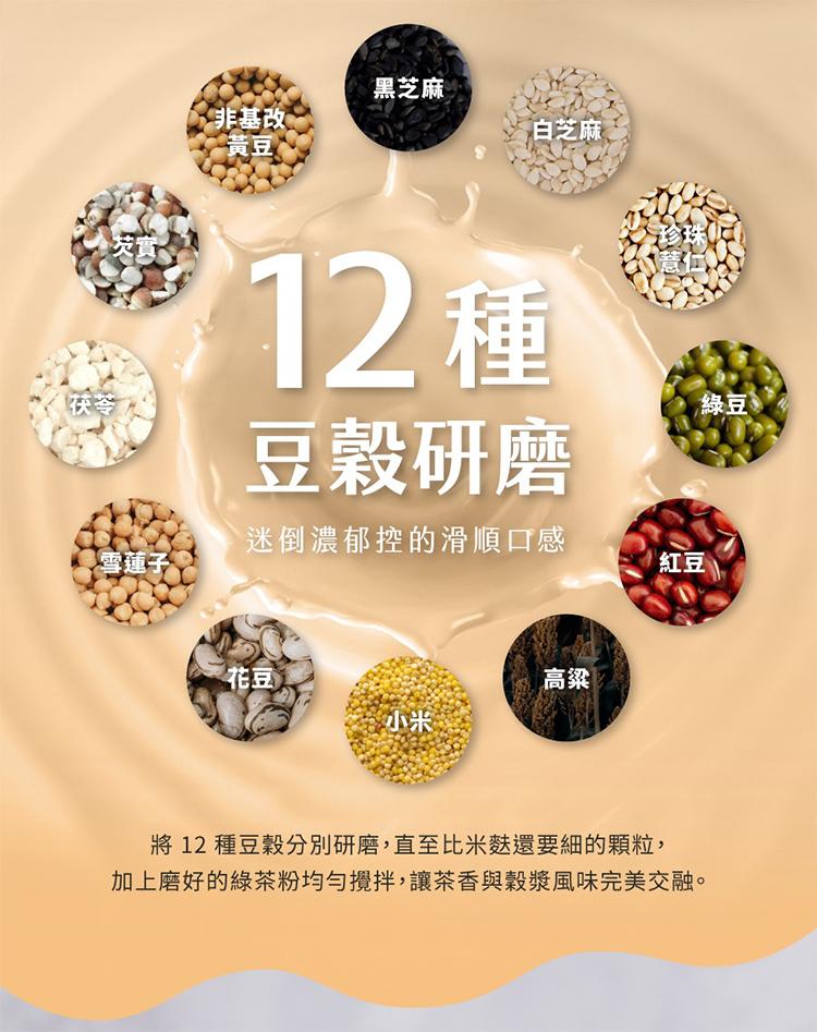 雪蓮子，非基改，黃豆。黑芝麻，12種，豆穀研磨，迷倒濃郁控的滑順口感，白芝麻，將 12 種豆穀分別研磨,直至比米麩還要細的顆粒,加上磨好的綠茶粉均勻攪拌,讓茶香與穀漿風味完美交融。