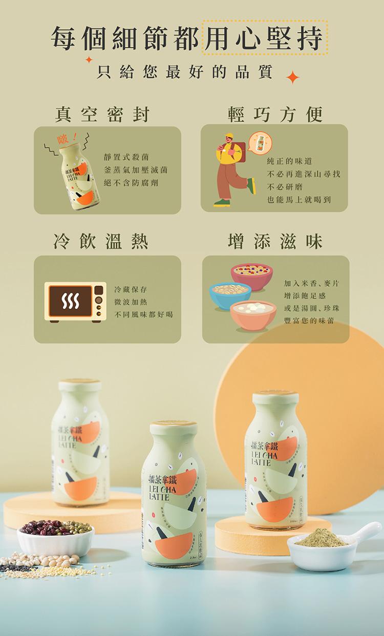每個細節都用心堅持，只給您最好的品質，真空密封，冷飲溫熱，靜置式殺菌，釜蒸氣加壓滅菌，絕不含防腐劑，冷藏保存，微波加熱，不同風味都好喝，擂茶拿鐵，輕巧方便，純正的味道，不必再進深山尋找，不必研磨，也能馬上就喝到，增添滋味，福茶拿鐵，加入米香、麥片，增