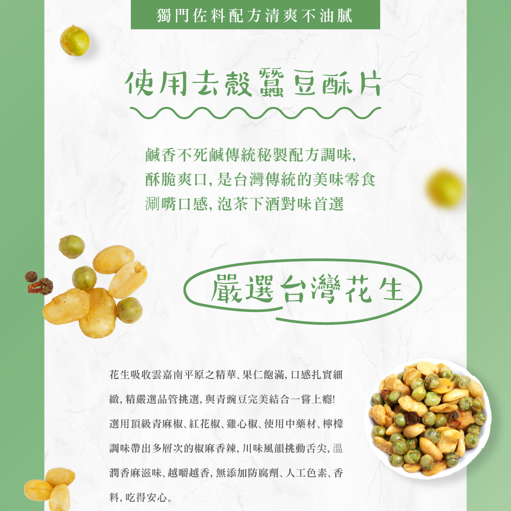 獨門佐料配方清爽不油膩，使用去殼蠶豆酥片，鹹香不死鹹傳統秘製配方調味,酥脆爽口, 是台灣傳統的美味零食，涮嘴口感, 泡茶下酒對味首選，嚴選台灣花生，花生吸收雲嘉南平原之精華,果仁飽滿,口感扎實細，緻,精嚴選品管挑選,與青豌豆完美結合一嘗上癮!選用頂級