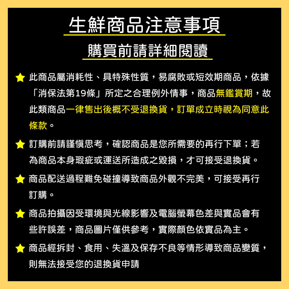 生鮮商品注意事項,購買前請詳細閱讀,此商品屬消耗性、具特殊性質,易腐敗或短效期商品,依據,消保法第19條所定之合理例外情事,商品無鑑賞期,故,此類商品一律售出後概不受退換貨,訂單成立時視為同意此,條款。訂購前請謹慎思考,確認商品是您所需要的再行下單;