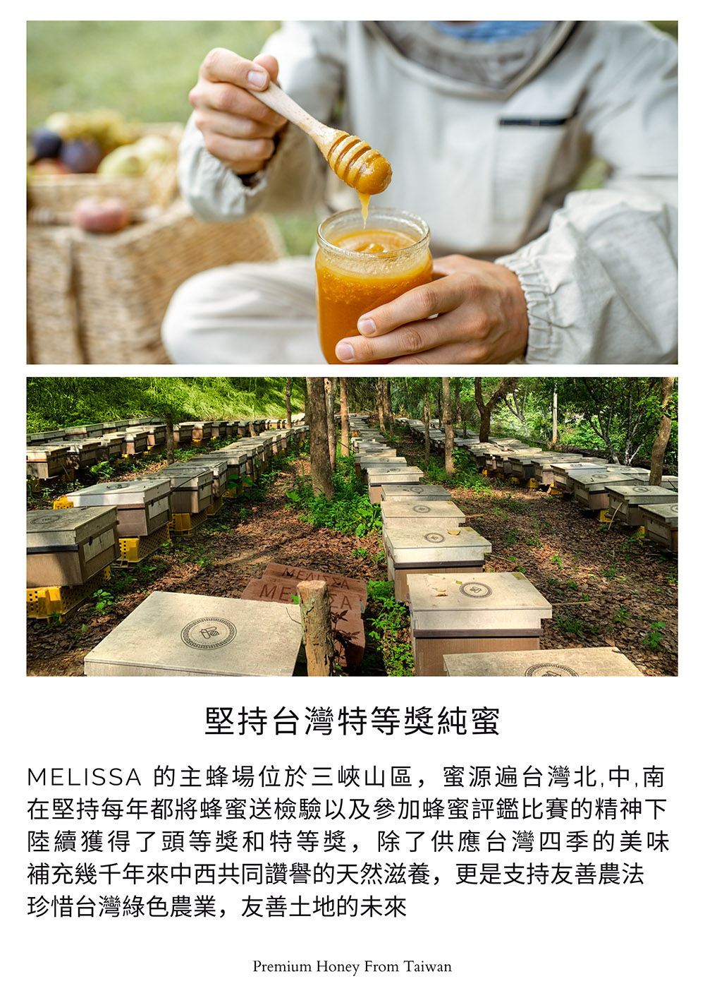 堅持台灣特等獎純蜜，MELISSA 的主蜂場位於三峽山區,蜜源遍台灣北,中,南，在堅持每年都將蜂蜜送檢驗以及參加蜂蜜評鑑比賽的精神下，陸續獲得了頭等獎和特等獎,除了供應台灣四季的美味，補充幾千年來中西共同讚譽的天然滋養,更是支持友善農法，珍惜台灣綠色
