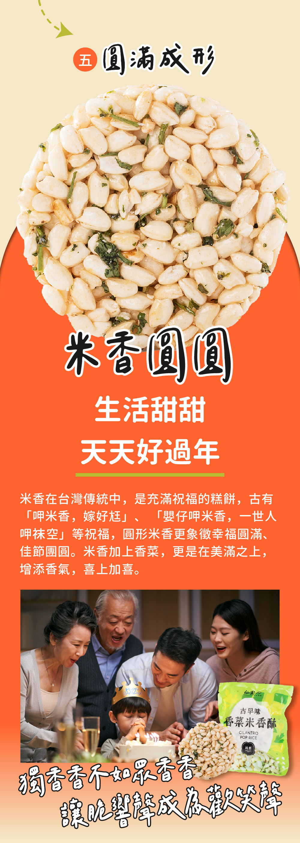 圓滿成形，米香圓圓，生活甜甜，天天好過年，米香在台灣傳統中,是充滿祝福的糕餅,古有，呷米香,嫁好尪、嬰仔呷米香,一世人，呷袜空等祝福,圓形米香更象徵幸福圓滿、佳節團圓。米香加上香菜,更是在美滿之上,增添香氣,喜上加喜。仙園A，獨香香不如最香香，古早味