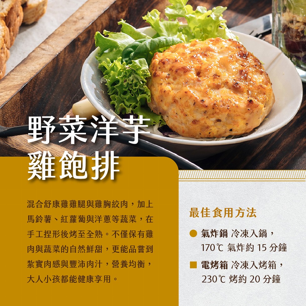 野菜洋芋，雞飽排，混合舒康雞雞腿與雞胸絞肉,加上，馬鈴薯、紅蘿蔔與洋蔥等蔬菜,在，手工捏形後烤至全熟。不僅保有雞，肉與蔬菜的自然鮮甜,更能品嘗到，紮實肉感與豐沛肉汁,營養均衡,大人小孩都能健康享用。最佳食用方法，氣炸鍋冷凍入鍋,170℃ 氣炸約15分