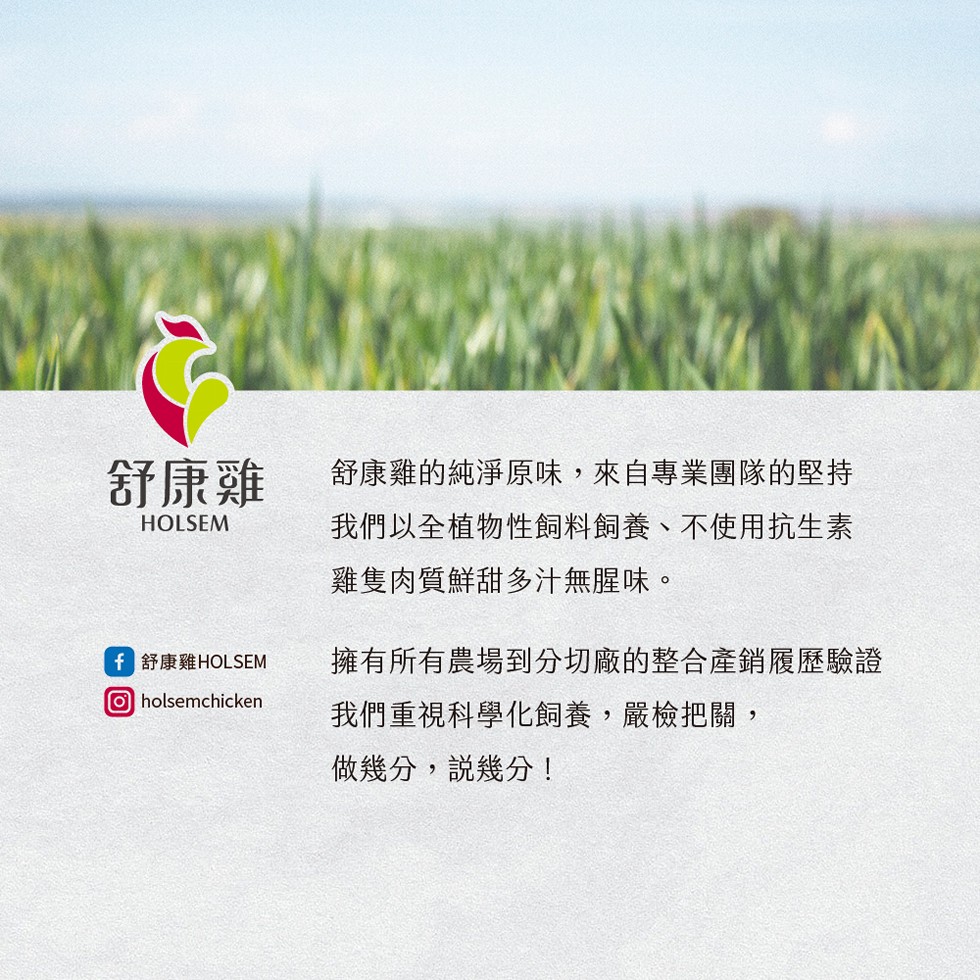 舒康雞的純淨原味,來自專業團隊的堅持,我們以全植物性飼料飼養、不使用抗生素,雞隻肉質鮮甜多汁無腥味。舒康雞,擁有所有農場到分切廠的整合產銷履歷驗證,我們重視科學化飼養,嚴檢把關,舒康雞HOLSEM,做幾分,說幾分!。