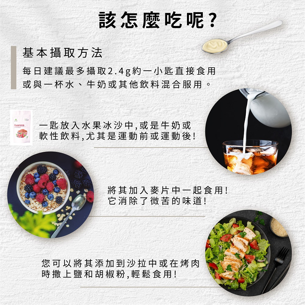 基本攝取方法,該怎麼吃呢?每日建議最多攝取2.4g約一小匙直接食用,或與一杯水、牛奶或其他飲料混合服用。一匙放入水果冰沙中,或是牛奶或,軟性飲料,尤其是運動前或運動後!將其加入麥片中一起食用!它消除了微苦的味道!您可以將其添加到沙拉中或在烤肉,時撒上