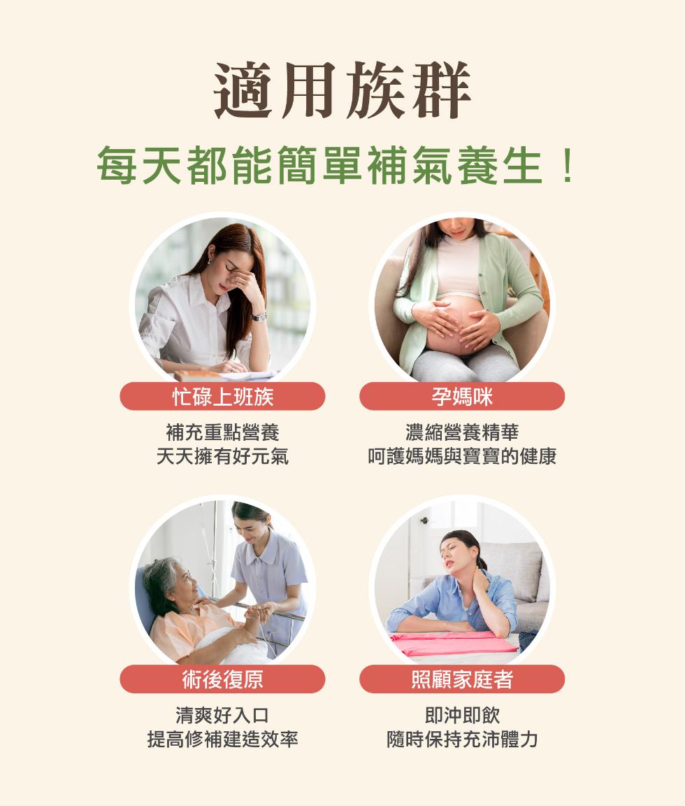 適用族群，每天都能簡單補氣養生!忙碌上班族，補充重點營養，天天擁有好元氣，孕媽咪，濃縮營養精華，呵護媽媽與寶寶的健康，術後復原，照顧家庭者，清爽好入口，即沖即飲，提高修補建造效率，隨時保持充沛體力。