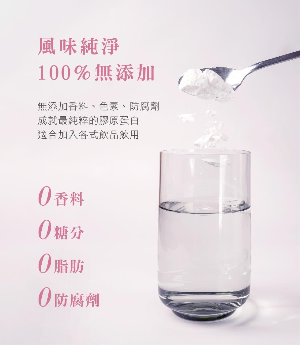 風味純淨，100%無添加，無添加香料、色素、防腐劑，成就最純粹的膠原蛋白，適合加入各式飲品飲用，0香料，0糖分，0脂肪，0防腐劑。