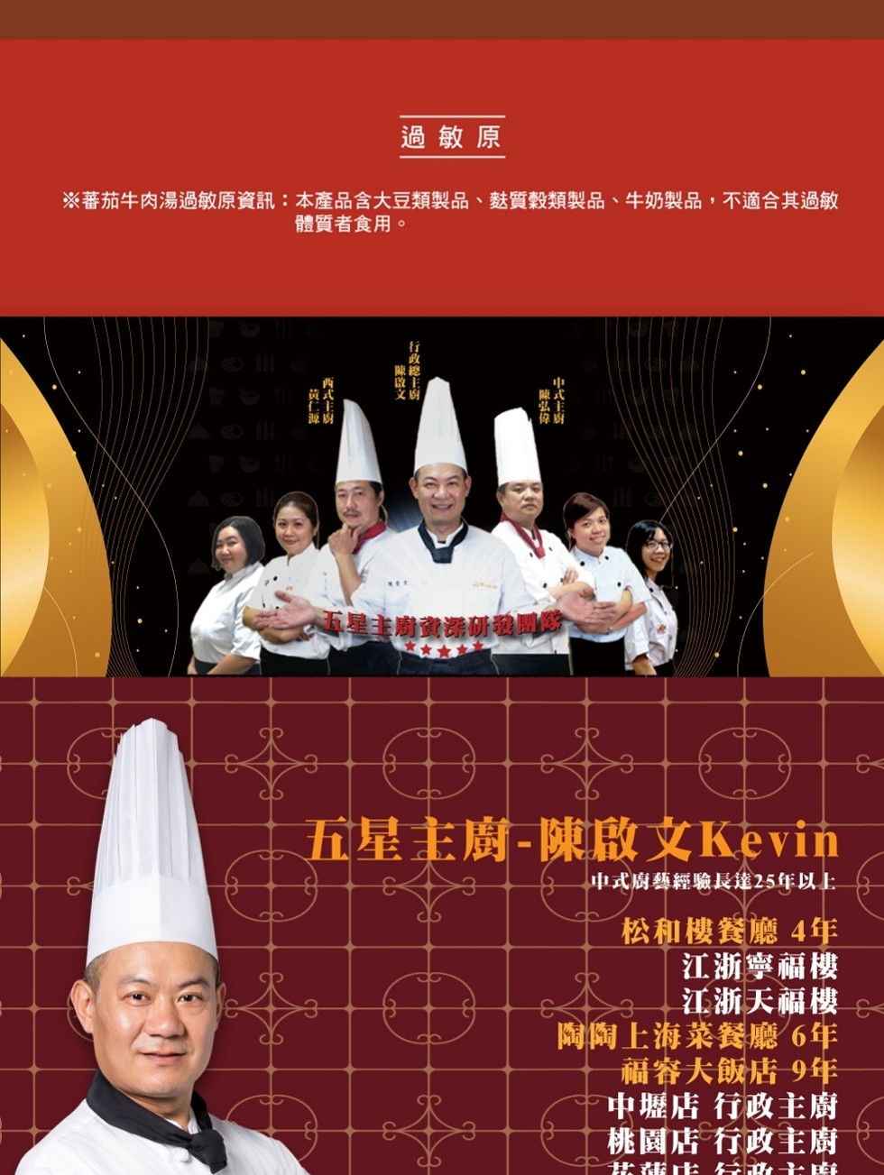 過敏原，※蕃茄牛肉湯過敏原資訊:本產品含大豆類製品、麩質穀類製品、牛奶製品,不適合其過敏，體質者食用。廟童湯研我网防，五星主廚-陳啟文Kevin，中11P1，中式廚藝經驗長達25年以上，松和樓餐廳4年，江浙寧福樓，江浙天福樓，陶陶上海菜餐廳6年，福容