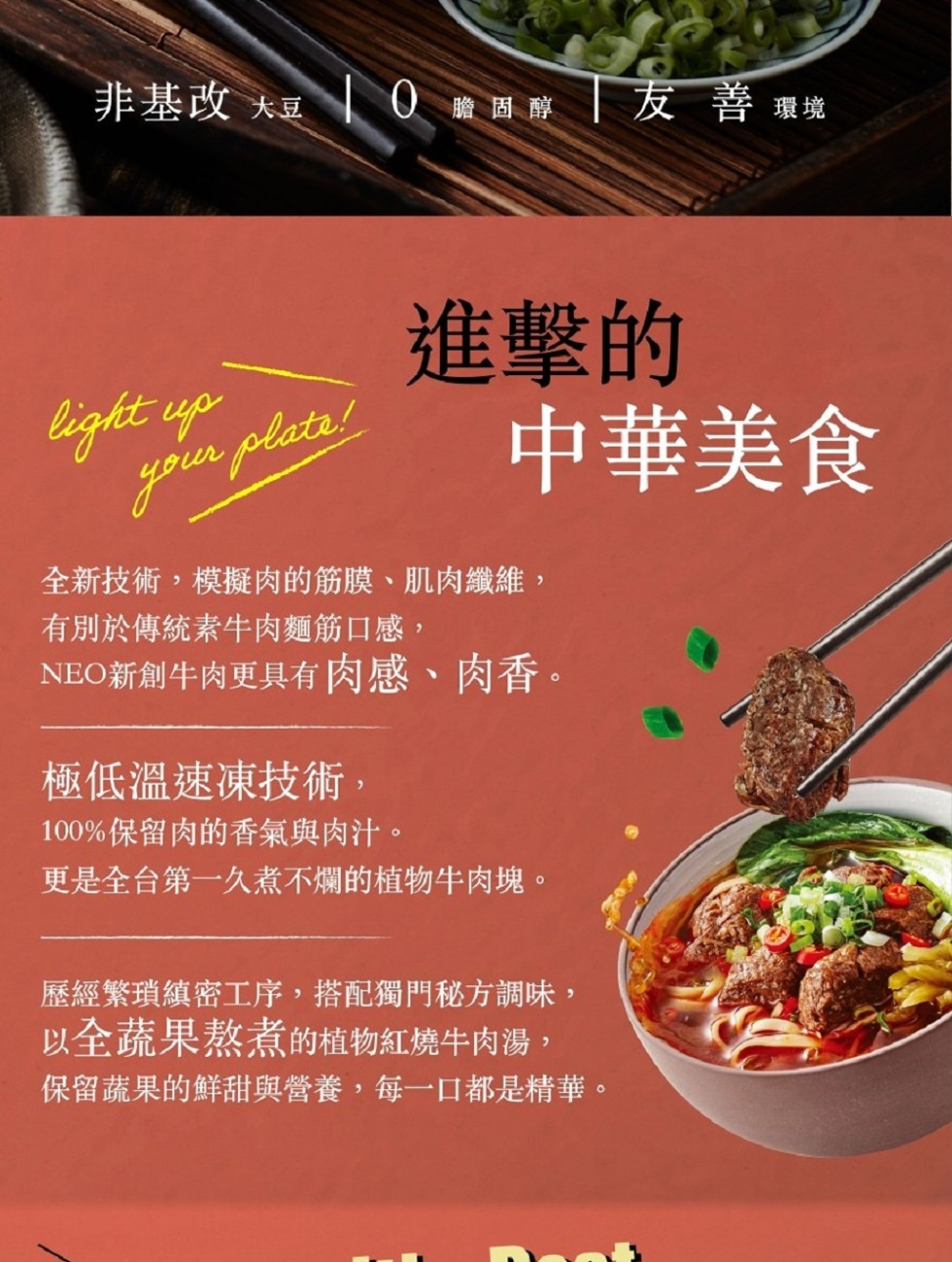 非基改 大豆 0 瞻固醇 友 善環境,進擊的,中華美食,全新技術,模擬肉的筋膜、肌肉纖維,有別於傳統素牛肉麵筋口感,NEO新創牛肉更具有肉感、肉香。極低溫速凍技術,100%保留肉的香氣與肉汁。更是全台第一久煮不爛的植物牛肉塊。歷經繁瑣縝密工序,搭配