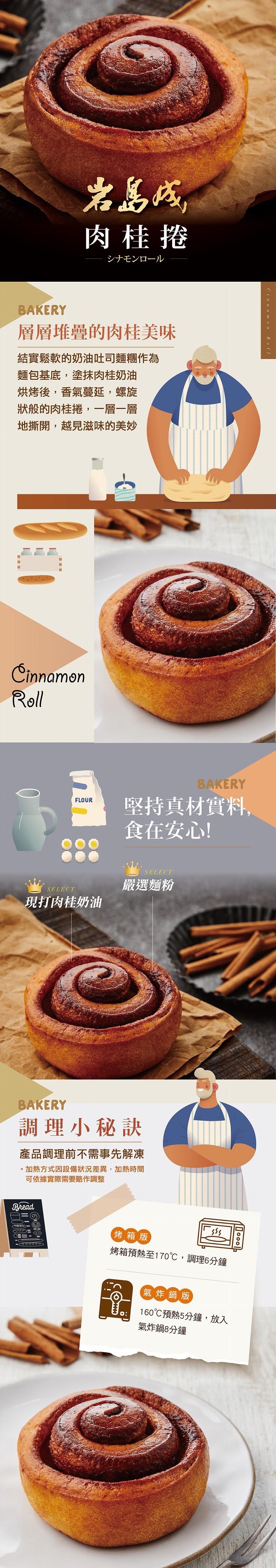 層層堆疊的肉桂美味,結實鬆軟的奶油吐司麵糰作為,麵包基底,塗抹肉桂奶油,烘烤後,香氣蔓延,螺旋,狀般的肉桂捲,一層一層,地撕開,越見滋味的美妙,岩島城,肉桂捲,シナモンロール,現打肉桂奶油,調理小秘訣,產品調理前不需事先解凍,加熱方式因設備狀況差異,