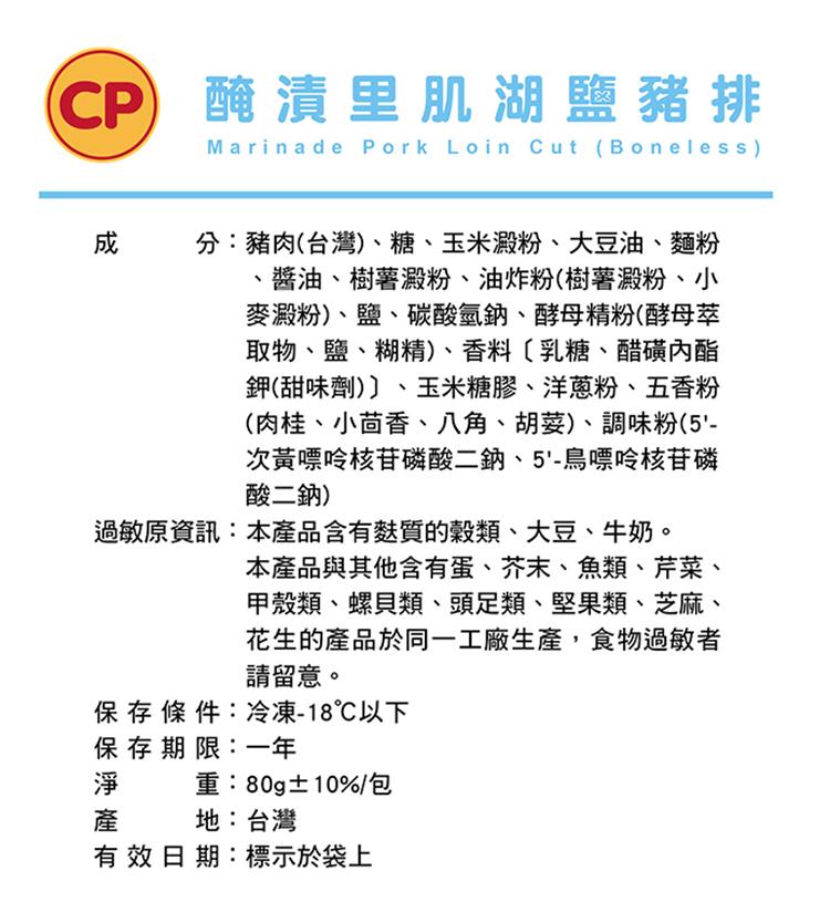 CP) 醃漬里肌湖鹽豬排，分:豬肉(台灣)、糖、玉米澱粉、大豆油、麵粉，醬油、樹薯澱粉、油炸粉(樹薯澱粉、小，麥澱粉)、鹽、碳酸氫鈉、酵母精粉(酵母萃，取物、鹽、糊精)、香料〔乳糖、醋磺內酯，鉀(甜味劑)〕、玉米糖膠、洋蔥粉、五香粉，(肉桂、小茴香、