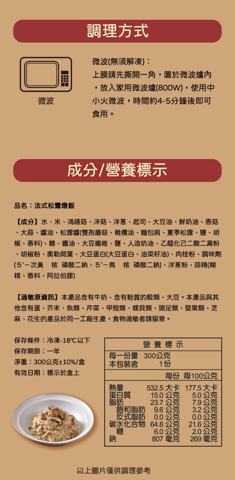 調理方式，微波(無須解凍):上膜請先撕開一角,置於微波爐內，放入家用微波爐(800W),使用中，小火微波,時間約4-5分鐘後即可，食用。成分/營養標示，品名:法式松露燉飯，【成分】水、米、鴻禧菇、洋菇、洋蔥、起司、大豆油、鮮奶油、香菇，大蒜、醬油、松