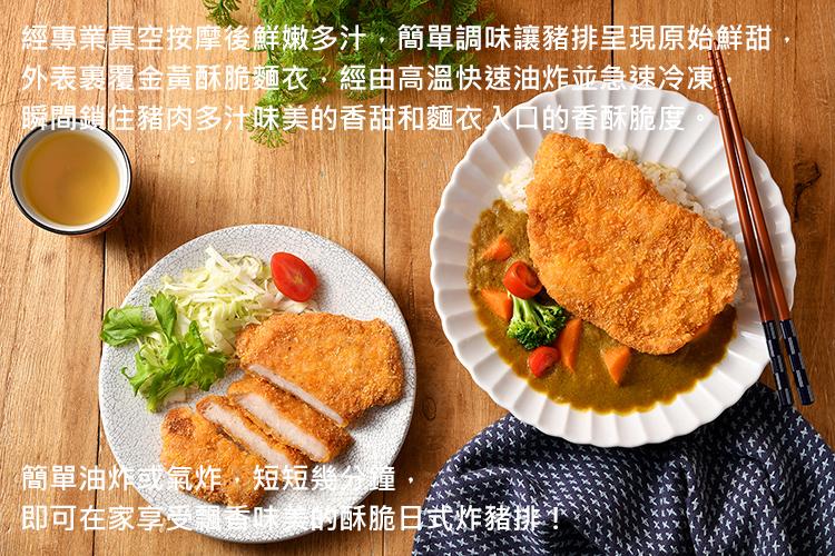 經專業真空按摩後鮮嫩多汁,簡單調味讓豬排呈現原始鮮甜，外表裹覆金黃酥脆麵衣,經由高溫快速油炸並急速冷凍、瞬間鎖住豬肉多汁味美的香甜和麵衣入口的香酥脆度，簡單油炸或氣炸,短短幾分鐘,即可在家享受飄香味美的酥脆日式炸豬排!。