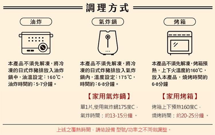 調理方式，氣炸鍋，本產品不須先解凍,將冷，凍的日式炸豬排放入油炸，鍋中,油溫設定:160℃,油炸時間約5-7分鐘。本產品不須先解凍,將冷，凍的日式炸豬排放入氣炸，鍋內,溫度設定:175℃,時間約:6~8分鐘。【家用氣炸鍋】，單1片,使用氣炸鍋175度