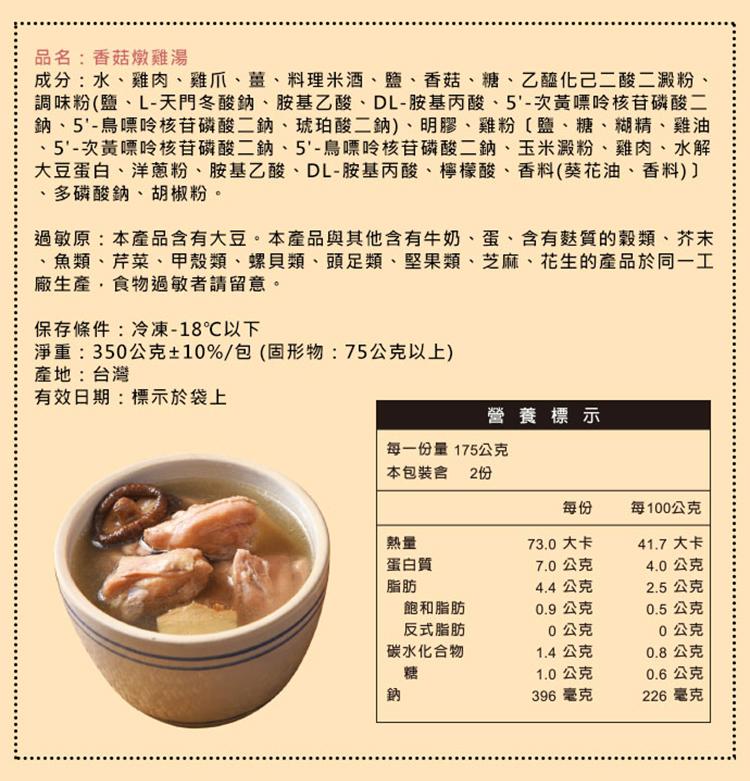 品名:香菇燉雞湯，成分:水、雞肉、雞爪、薑、料理米酒、鹽、香菇、糖、乙醯化己二酸二澱粉、調味粉(鹽、L-天門冬酸鈉、胺基乙酸、DL-胺基丙酸、5'-次黃嘌呤核苷磷酸二，鈉、5'-鳥嘌呤核苷磷酸二鈉、琥珀酸二鈉)、明膠、雞粉(鹽、糖、糊精、雞油，5'-