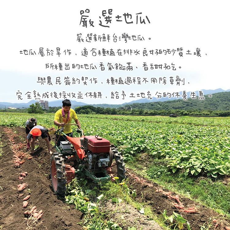 嚴選地瓜，嚴選新鮮台灣地瓜。地瓜屬於旱作,適合種植在排水良好的砂質土壤,所種出的地瓜香氣飽滿、香甜甜气。與農民簽約契作,種植過程不用除草劑,完全熟成後採收並休耕,給予土地充分的休養生息。