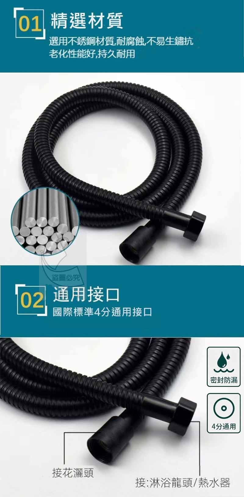 01 精選材質，選用不銹鋼材質,耐腐蝕,不易生鏽抗，老化性能好,持久耐用，盜圖必究，02 通用接口，國際標準4分通用接口，接花灑頭，密封防漏，4分通用，接:淋浴龍頭/熱水器。