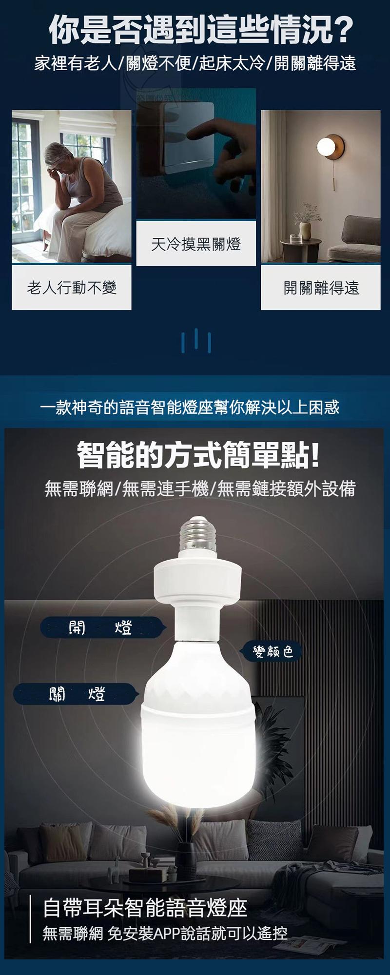 你是否遇到這些情況?家裡有老人/關燈不便/起床太冷/開關離得遠，老人行動不變，天冷摸黑關燈，一款神奇的語音智能燈座幫你解決以上困惑，智能的方式簡單點!無需聯網/無需連手機/無需鏈接額外設備，開關離得遠，變颜色，自帶耳朵智能語音燈座，無需聯網 免安裝A