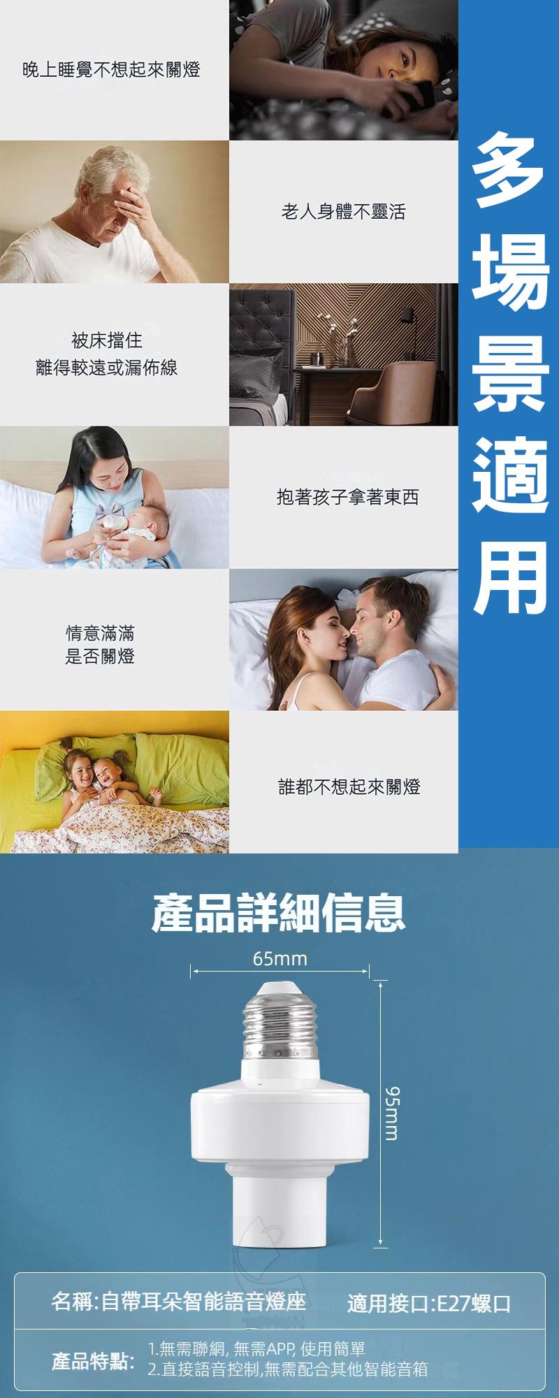 晚上睡覺不想起來關燈，被床擋住，離得較遠或漏佈線，情意滿滿，是否關燈，老人身體不靈活，抱著孩子拿著東西，誰都不想起來關燈，產品詳細信息，名稱:自帶耳朵智能語音燈座，多場景適用，適用接口:E27螺口，1.無需聯網, 無需APP 使用簡單，產品特點:2.