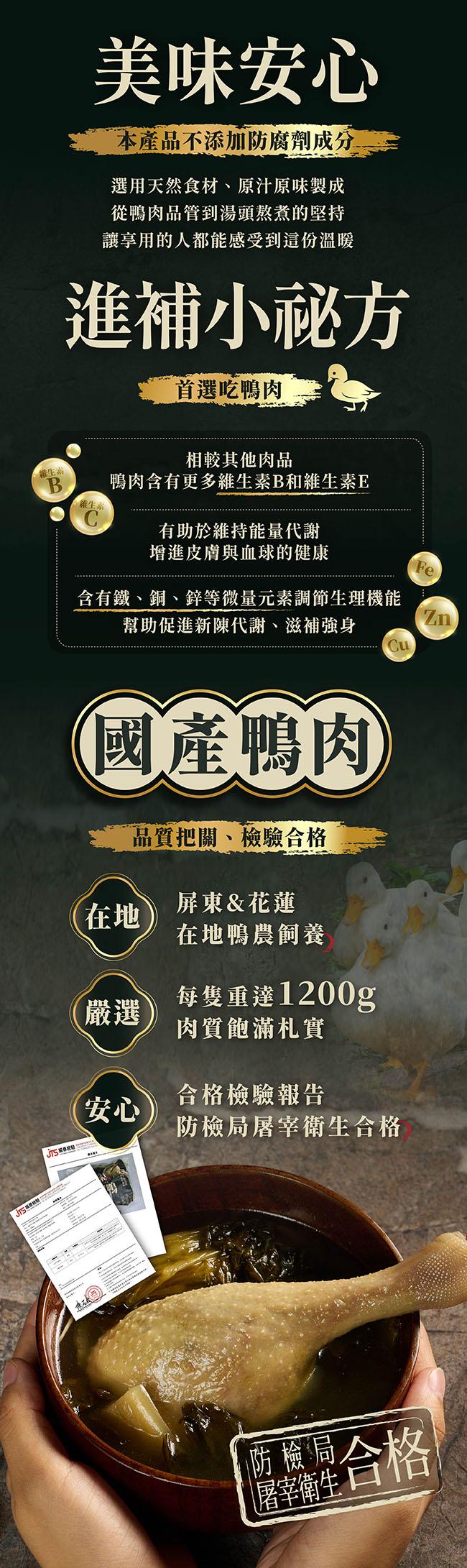 美味安心,本產品不添加防腐劑成分,選用天然食材、原汁原味製成,從鴨肉品管到湯頭熬煮的堅持,讓享用的人都能感受到這份溫暖,進補小秘方,首選吃鴨肉,相較其他肉品,鴨肉含有更多維生素B和維生素E,維生素,維生系,有助於維持能量代謝,增進皮膚與血球的健康,含