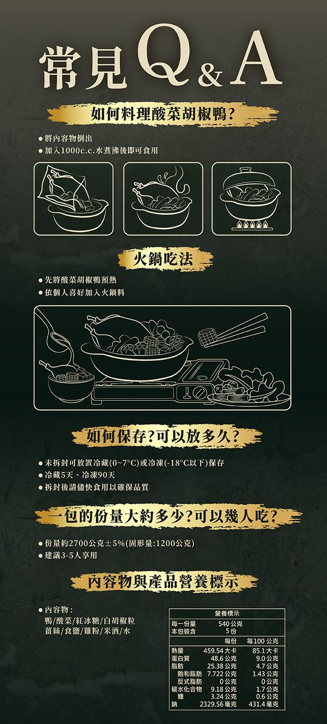 常見Q&A,如何料理酸菜胡椒鴨?●將內容物倒出,●加入1000c.c.水煮沸後即可食用,火鍋吃法,●先將酸菜胡椒鴨預熱,●依個人喜好加入火鍋料,如何保存?可以放多久?。●未拆封可放置冷藏(0~7C)或冷凍(-18C以下)保存,●冷藏5天、冷凍90天,