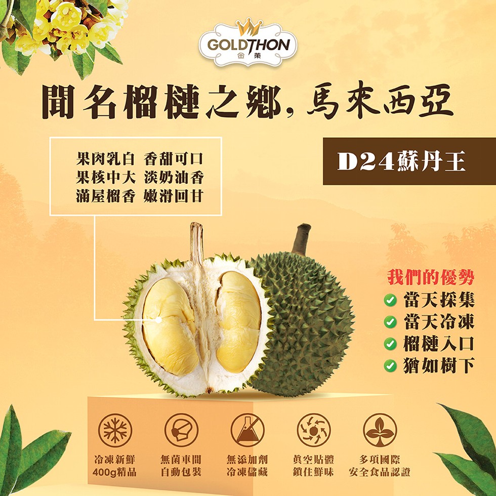聞名榴槤之鄉,馬來西亞,D24蘇丹王,果肉乳白 香甜可口,果核中大 淡奶油香,滿屋榴香 嫩滑回甘,冷凍新鮮,400g精品,無菌車間,自動包裝,無添加劑,冷凍儲藏,我們的優勢,當天採集,◎當天冷凍,●榴槤入口,猶如樹下,真空貼體,多項國際,鎖住鮮味 安