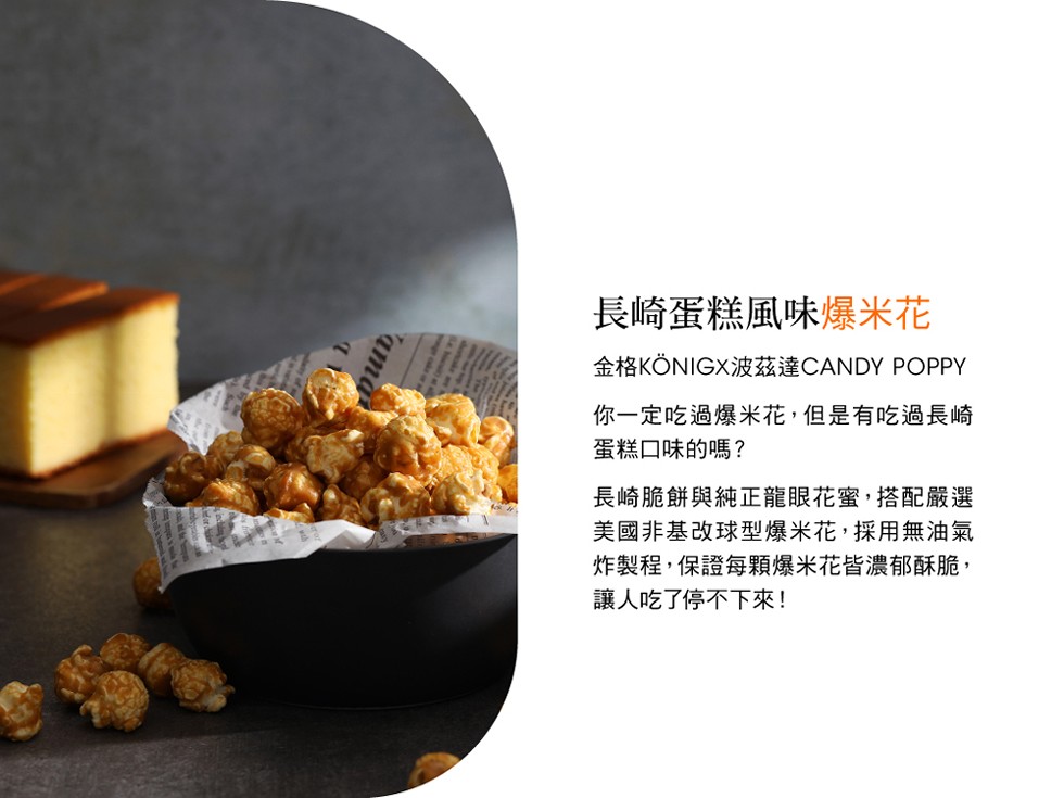 長崎蛋糕風味爆米花，金格KONIGX波茲達CANDY POPPY，你一定吃過爆米花,但是有吃過長崎，蛋糕口味的嗎?長崎脆餅與純正龍眼花蜜,搭配嚴選，美國非基改球型爆米花,採用無油氣，炸製程,保證每顆爆米花皆濃郁酥脆,讓人吃了停不下來!。