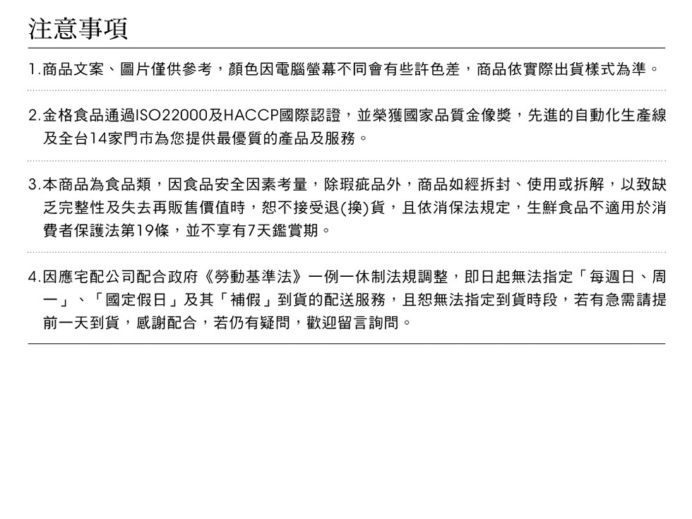 注意事項,1.商品文案、圖片僅供參考,顏色因電腦螢幕不同會有些許色差,商品依實際出貨樣式為準。2.金格食品通過ISO22000及HACCP國際認證,並榮獲國家品質金像獎,先進的自動化生產線,及全台14家門市為您提供最優質的產品及服務。3.本商品為食品