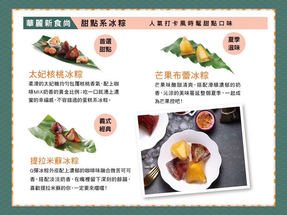 華麗新食尚 甜點系冰粽，人氣打卡風時髦甜點口味，太妃核桃冰粽，芒果布蕾冰粽，柔滑的太妃糖均勻包覆核桃香氣,配上咖，啡MIX奶香的黃金比例;吃一口就湧上濃，蜜的幸福感,不容錯過的蛋糕系冰粽。芒果味酸甜清爽,搭配滑順濃郁的奶，香,沁涼的美味蔓延整個夏季,