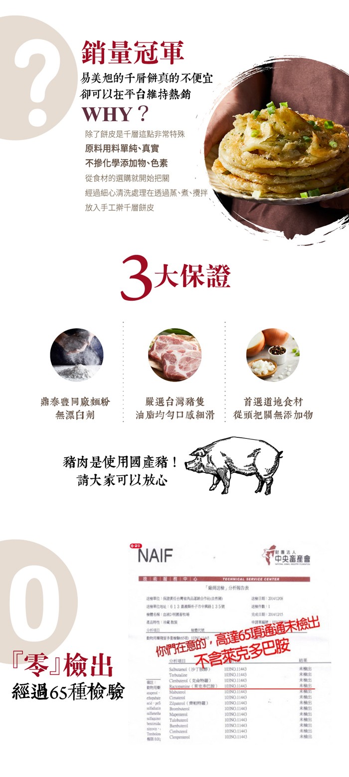 銷量冠軍，易美旭的千層餅真的不便宜，卻可以在平台維持熱銷，除了餅皮是千層這點非常特殊，原料用料單純、真實，不掺化學添加物、色素，從食材的選購就開始把關，經過細心清洗處理在透過蒸、煮、攪拌，放入手工擀千層餅皮，3大保證，鼎泰豐同廠麵粉，無漂白劑，嚴選台