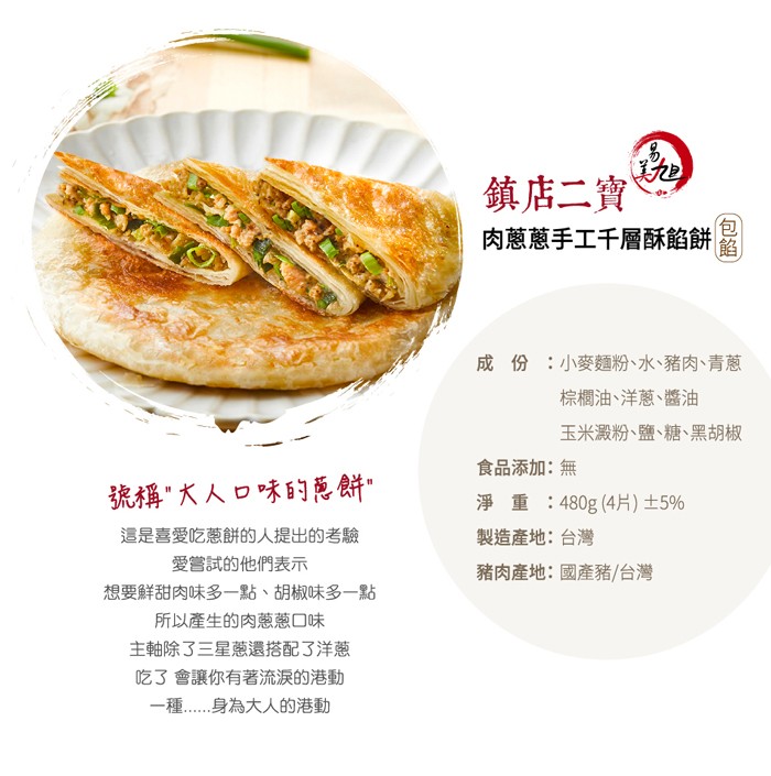 鎮店二寶，肉蔥蔥手工千層酥餡餅，成 份:小麥麵粉、水、豬肉、青蔥，棕櫚油、洋蔥、醬油，玉米澱粉、鹽、糖、黑胡椒，食品添加:無，號稱&rdquo;大人口味的范餅&rdquo;，淨 重:480g (4片)土5%，這是喜愛吃蔥餅的人提出的考驗，製造產地:台灣，愛嘗試的他們表示，豬