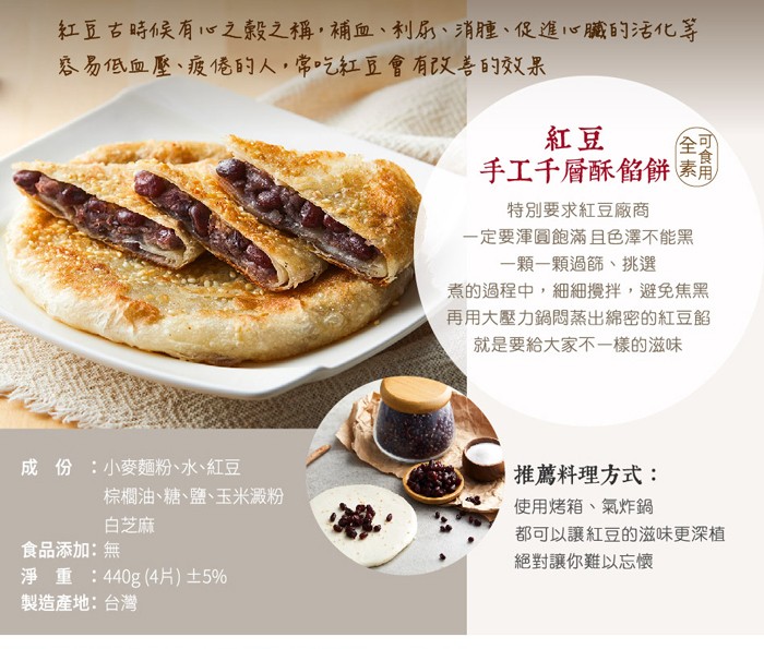 紅豆古時候有“之穀之稱,補血、利ふ、消腫、促進心臟的活化等，基易低血壓、疲倦的人,常吃紅豆會有以善的效果，手工千層酥餡餅素，特別要求紅豆廠商，一定要渾圓飽滿且色澤不能黑，一顆一顆過篩、挑選，煮的過程中,細細攪拌,避免焦黑，再用大壓力鍋悶蒸出綿密的紅豆