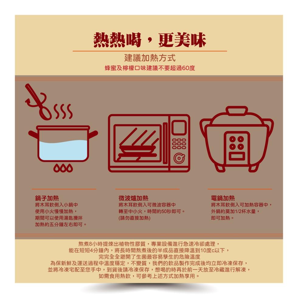 鍋子加熱,將木耳飲倒入小鍋中,使用小火慢慢加熱,期間可以使用湯匙攪拌,加熱約五分鐘左右即可。熱熱喝,更美味,建議加熱方式,蜂蜜及檸檬口味建議不要超過60度,微波爐加熱,將木耳飲倒入可微波容器中,轉至中小火,時間約50秒即可。(請勿直接加熱),電鍋加熱