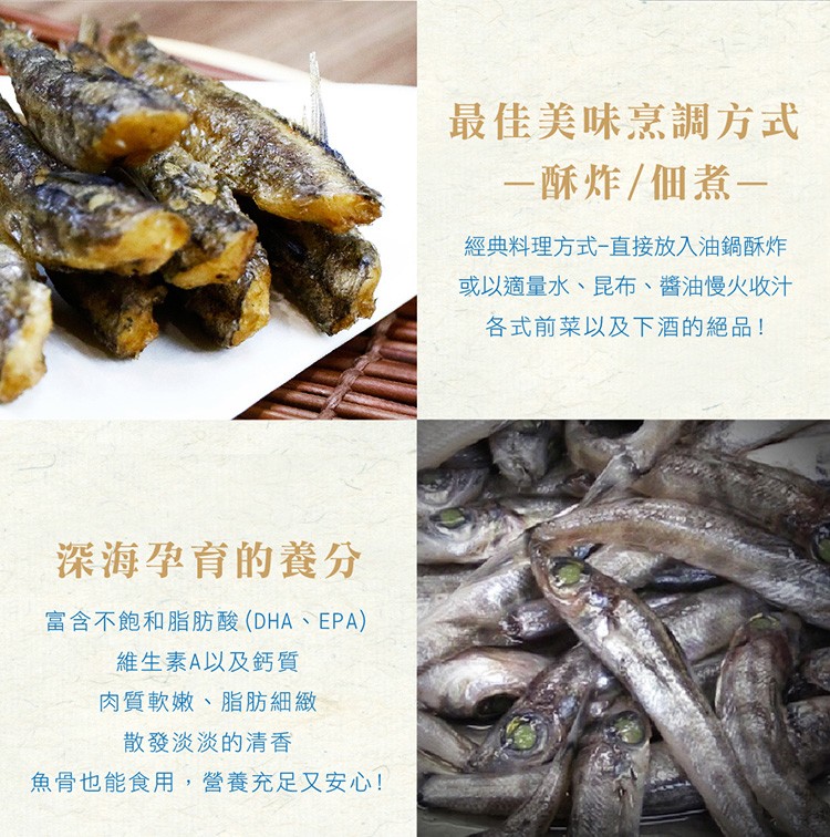 最佳美味烹調方式，一酥炸/個煮一，經典料理方式-直接放入油鍋酥炸，或以適量水、昆布、醬油慢火收汁，各式前菜以及下酒的絕品!深海孕育的養分，富含不飽和脂肪酸 (DHA、EPA)，維生素A以及鈣質，肉質軟嫩、脂肪細緻，散發淡淡的清香，魚骨也能食用,營養充