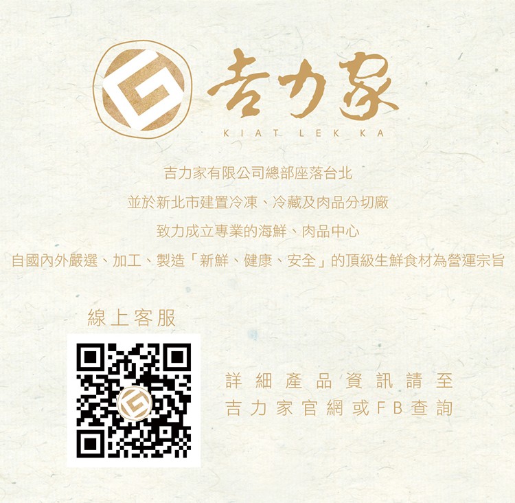 专力家,吉力家有限公司總部座落台北,並於新北市建置冷凍、 冷藏及肉品分切廠,致力成立專業的海鮮、肉品中心,自國內外嚴選、加工、製造新鮮、健康、 安全的頂級生鮮食材為營運宗旨,線上客服,詳細產品資訊請至,吉力家官網或FB查詢。