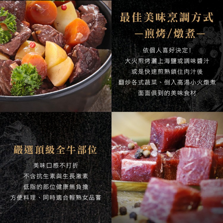 最佳美味烹調方式，一煎烤/燉煮一，依個人喜好決定!大火煎烤灑上海鹽或調味醬汁，或是快速煎熟鎖住肉汁後，翻炒各式蔬菜、倒入高湯小火燉煮，面面俱到的美味食材，嚴選頂級全牛部位，美味口感不打折，不含抗生素與生長激素，低脂的部位健康無負擔，方便料理、同時適合