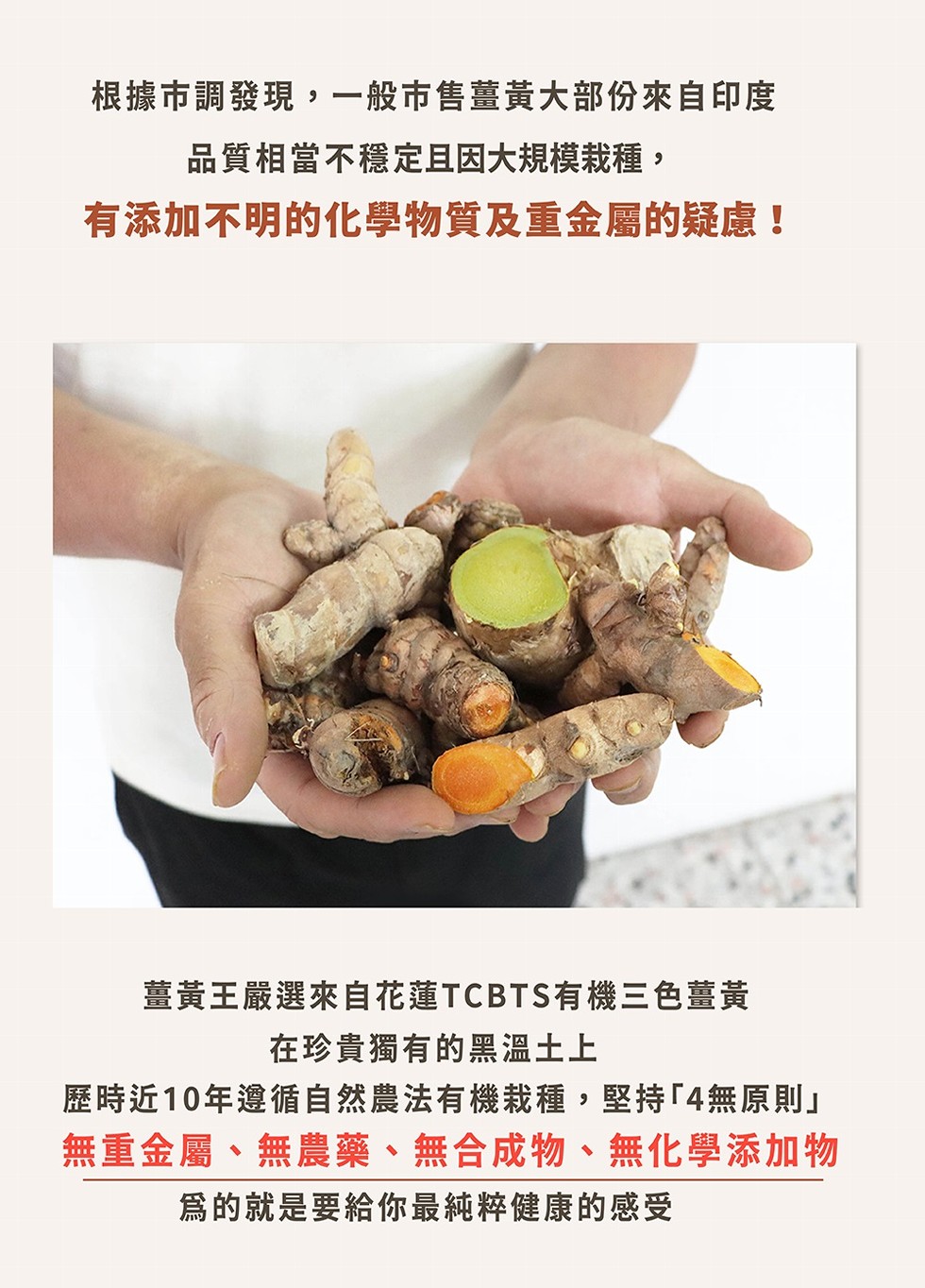 根據市調發現,一般市售薑黃大部份來自印度，品質相當不穩定且因大規模栽種,有添加不明的化學物質及重金屬的疑慮!薑黃王嚴選來自花蓮TCBTS有機三色薑黃，在珍貴獨有的黑溫土上，歷時近10年遵循自然農法有機栽種,堅持無原則無重金屬、無農藥、無合成物、無化學