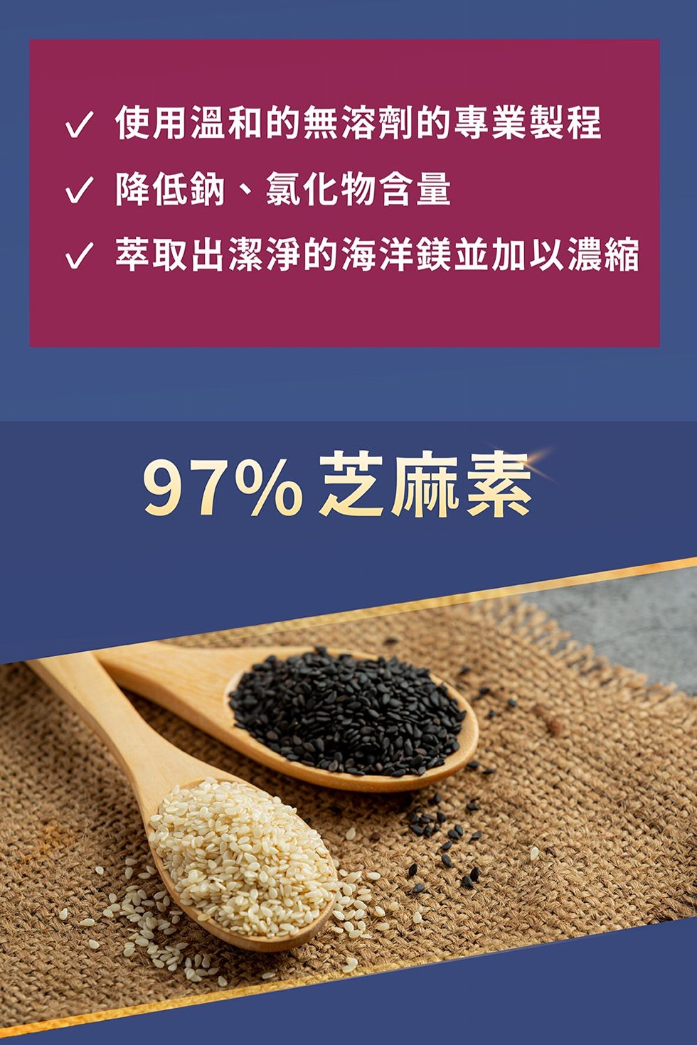 / 使用溫和的無溶劑的專業製程，v 降低鈉、氯化物含量，v 萃取出潔淨的海洋鎂並加以濃縮，97%芝麻素。